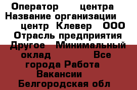 Оператор Call-центра › Название организации ­ Call-центр "Клевер", ООО › Отрасль предприятия ­ Другое › Минимальный оклад ­ 25 000 - Все города Работа » Вакансии   . Белгородская обл.